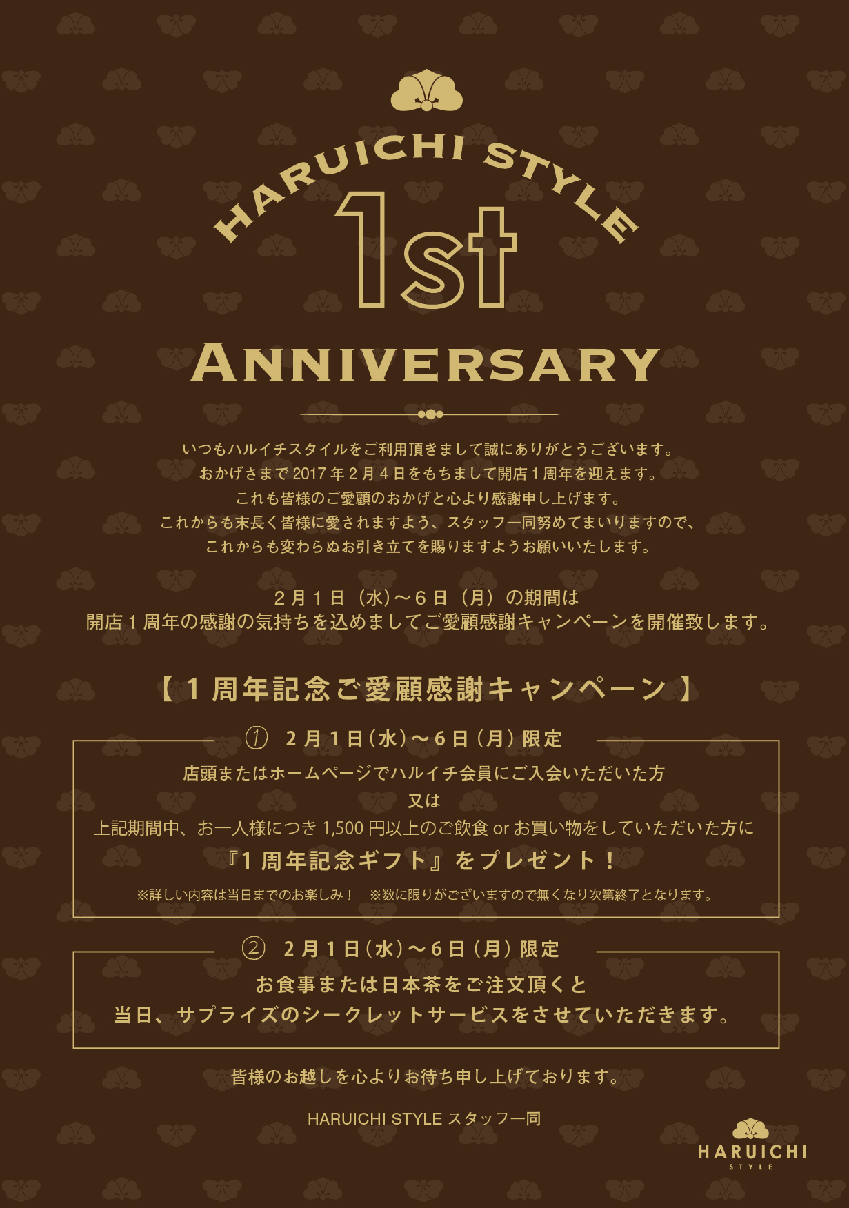 Anniversary いつもハルイチスタイルをご利用頂きまして誠にありがとうございます。 おかげさまで2017 年2 月4 日をもちまして開店１周年を迎えます。 これも皆様のご愛顧のおかげと心より感謝申し上げます。 これからも末長く皆様に愛されますよう、スタッフ一同努めてまいりますので、 これからも変わらぬお引き立てを賜りますようお願いいたします。 2 月1 日（水）～ 6 日（月）の期間は 開店1 周年の感謝の気持ちを込めましてご愛顧感謝キャンペーンを開催致します。 2 月1 日（水）～ 6 日（月）限定 店頭またはホームページでハルイチ会員にご入会いただいた方 又は 上記期間中、お一人様につき1,500 円以上のご飲食or お買い物をしていただいた方に 『1 周年記念ギフト』をプレゼント！ ※詳しい内容は当日までのお楽しみ！　※数に限りがございますので無くなり次第終了となります。 皆様のお越しを心よりお待ち申し上げております。 HARUICHI STYLE スタッフ一同 【 1 周年記念ご愛顧感謝キャンペーン 】 ① ② 2 月1 日（水）～ 6 日（月）限定 お食事または日本茶をご注文頂くと 当日、サプライズのシークレットサービスをさせていただきます。